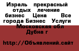 Израль - прекрасный  отдых - лечение - бизнес  › Цена ­ 1 - Все города Бизнес » Услуги   . Московская обл.,Дубна г.